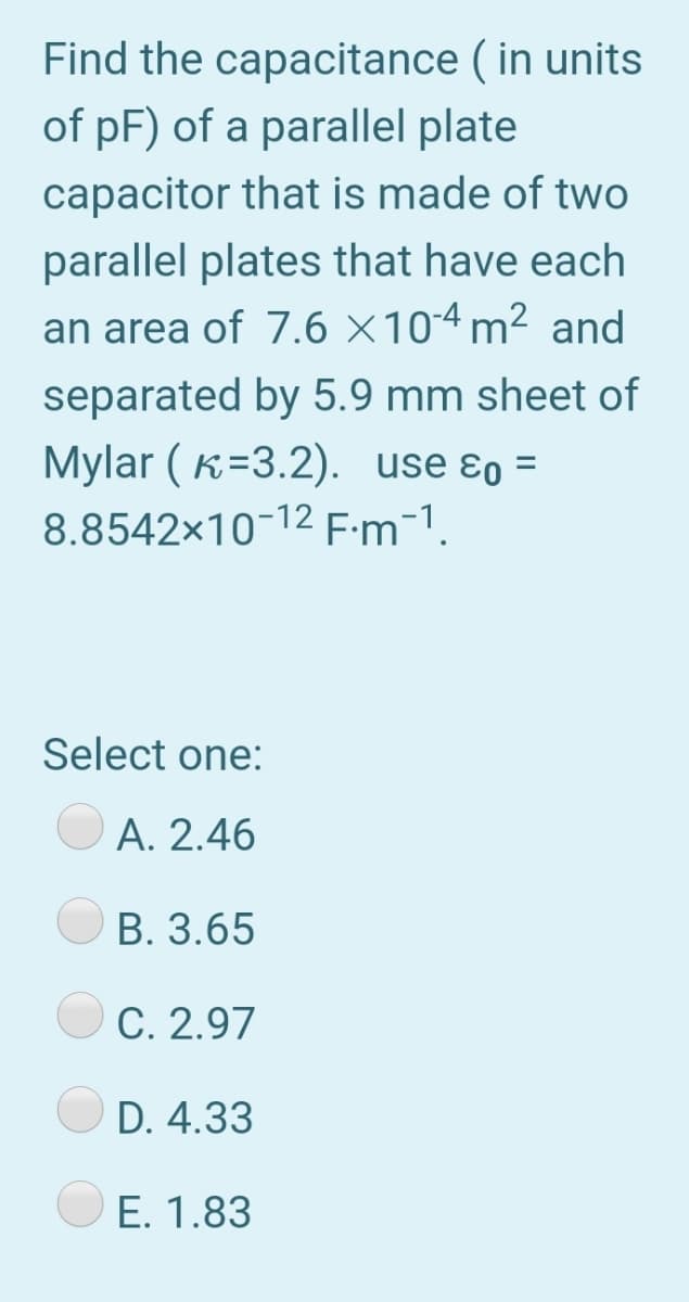 Find the capacitance ( in units
of pF) of a parallel plate
capacitor that is made of two
parallel plates that have each
an area of 7.6 ×104 m² and
separated by 5.9 mm sheet of
Mylar ( k=3.2). use ɛo =
8.8542x10-12 F:m-1.
Select one:
A. 2.46
B. 3.65
C. 2.97
D. 4.33
E. 1.83
