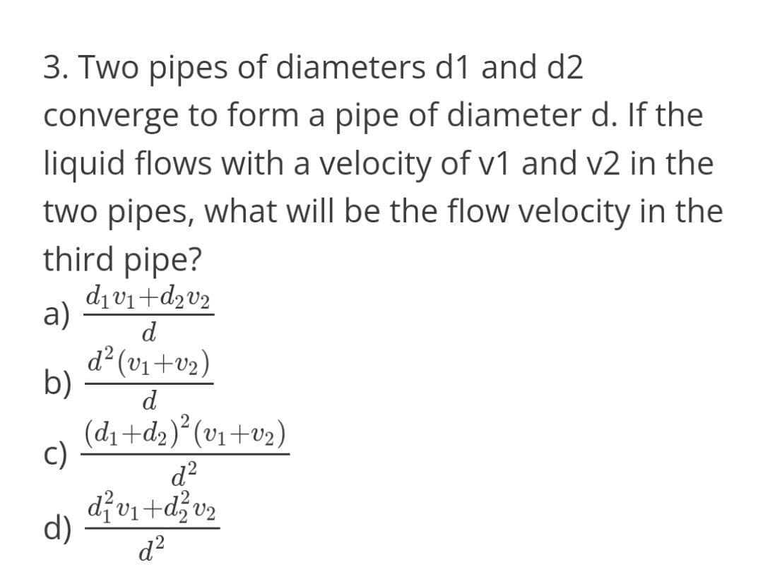 3. Two pipes of diameters d1 and d2
converge to form a pipe of diameter d. If the
liquid flows with a velocity of v1 and v2 in the
two pipes, what will be the flow velocity in the
third pipe?
dıv1+d2v2
a)
d
d² (v1+v2)
b)
d
(d1 +d2)* (v1+v2)
c)
d?
divi+džv2
d)
d?
