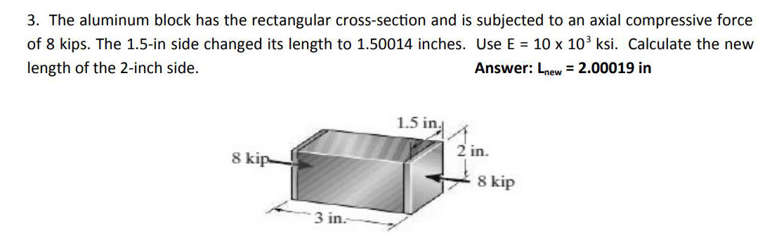 3. The aluminum block has the rectangular cross-section and is subjected to an axial compressive force
of 8 kips. The 1.5-in side changed its length to 1.50014 inches. Use E = 10 x 103 ksi. Calculate the new
Answer: Lnew = 2.00019 in
length of the 2-inch side.
1.5 in
2 in.
8 kip-
8 kip
3 in.
