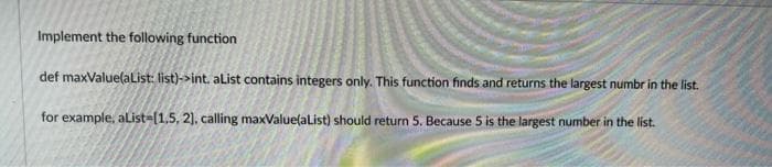 Implement the following function
def maxValue(alist: list)->int. alist contains integers only. This function finds and returns the largest numbr in the list.
for example, alList-(1,5, 2), calling maxValue(alist) should return 5. Because 5 is the largest number in the list.
