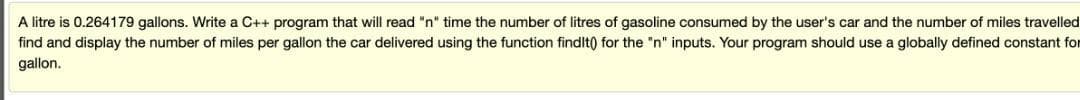 A litre is 0.264179 gallons. Write a C++ program that will read "n" time the number of litres of gasoline consumed by the user's car and the number of miles travelled
find and display the number of miles per gallon the car delivered using the function findlt) for the "n" inputs. Your program should use a globally defined constant for
gallon.
