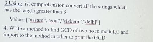 3.Using list comprehension convert all the strings which
has the length greater than 3
Value=["assam","goa","sikkem","delhi"]
4. Write a method to find GCD of two no in modulel and
import to the method in other to print the GCD
