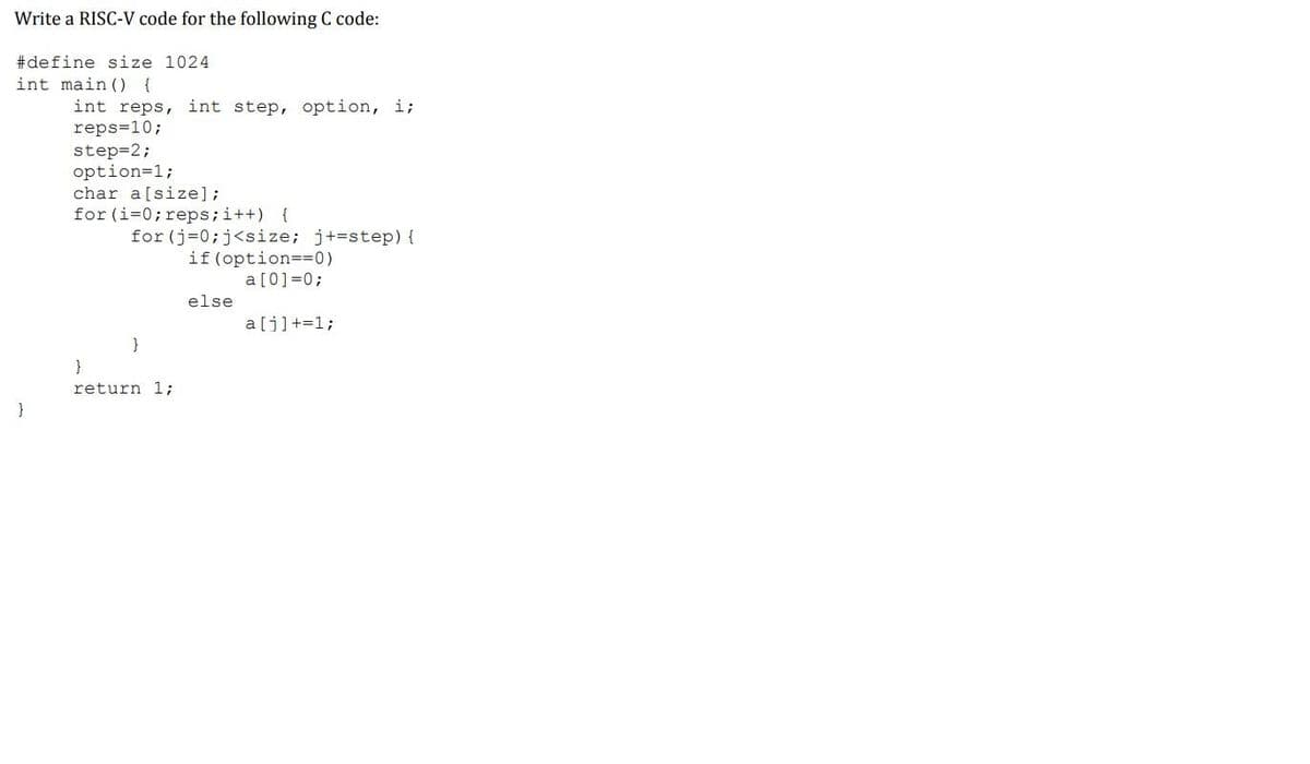 Write a RISC-V code for the following C code:
#define size 1024
int main () {
int reps, int step, option, i;
reps=10;
step=2;
option=1;
char a[size];
for (i=0; reps;i++) {
for (j=0;j<size; j+=step) {
if (option==0)
a[0]=0;
else
a[j]+=1;
}
}
return 1;
