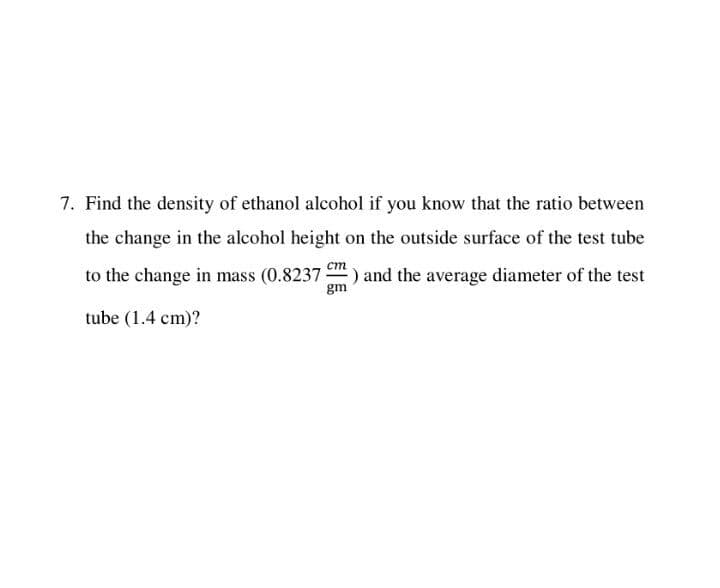 7. Find the density of ethanol alcohol if you know that the ratio between
the change in the alcohol height on the outside surface of the test tube
ст
to the change in mass (0.8237 ) and the average diameter of the test
gm
tube (1.4 cm)?
