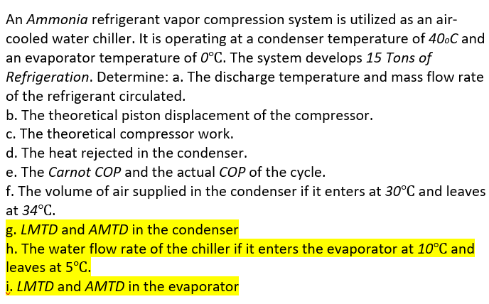 An Ammonia refrigerant vapor compression system is utilized as an air-
cooled water chiller. It is operating at a condenser temperature of 40oC and
an evaporator temperature of 0°C. The system develops 15 Tons of
Refrigeration. Determine: a. The discharge temperature and mass flow rate
of the refrigerant circulated.
b. The theoretical piston displacement of the compressor.
c. The theoretical compressor work.
d. The heat rejected in the condenser.
e. The Carnot COP and the actual COP of the cycle.
f. The volume of air supplied in the condenser if it enters at 30°C and leaves
at 34°C.
g. LMTD and AMTD in the condenser
h. The water flow rate of the chiller if it enters the evaporator at 10°C and
leaves at 5°C.
i. LMTD and AMTD in the evaporator