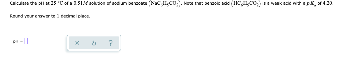 Calculate the pH at 25 °C of a 0.51M solution of sodium benzoate (NaC,H,CO,). Note that benzoic acid (HC,H,CO,) is a weak acid with a p K, of 4.20.
Round your answer to 1 decimal place.
pH =||
