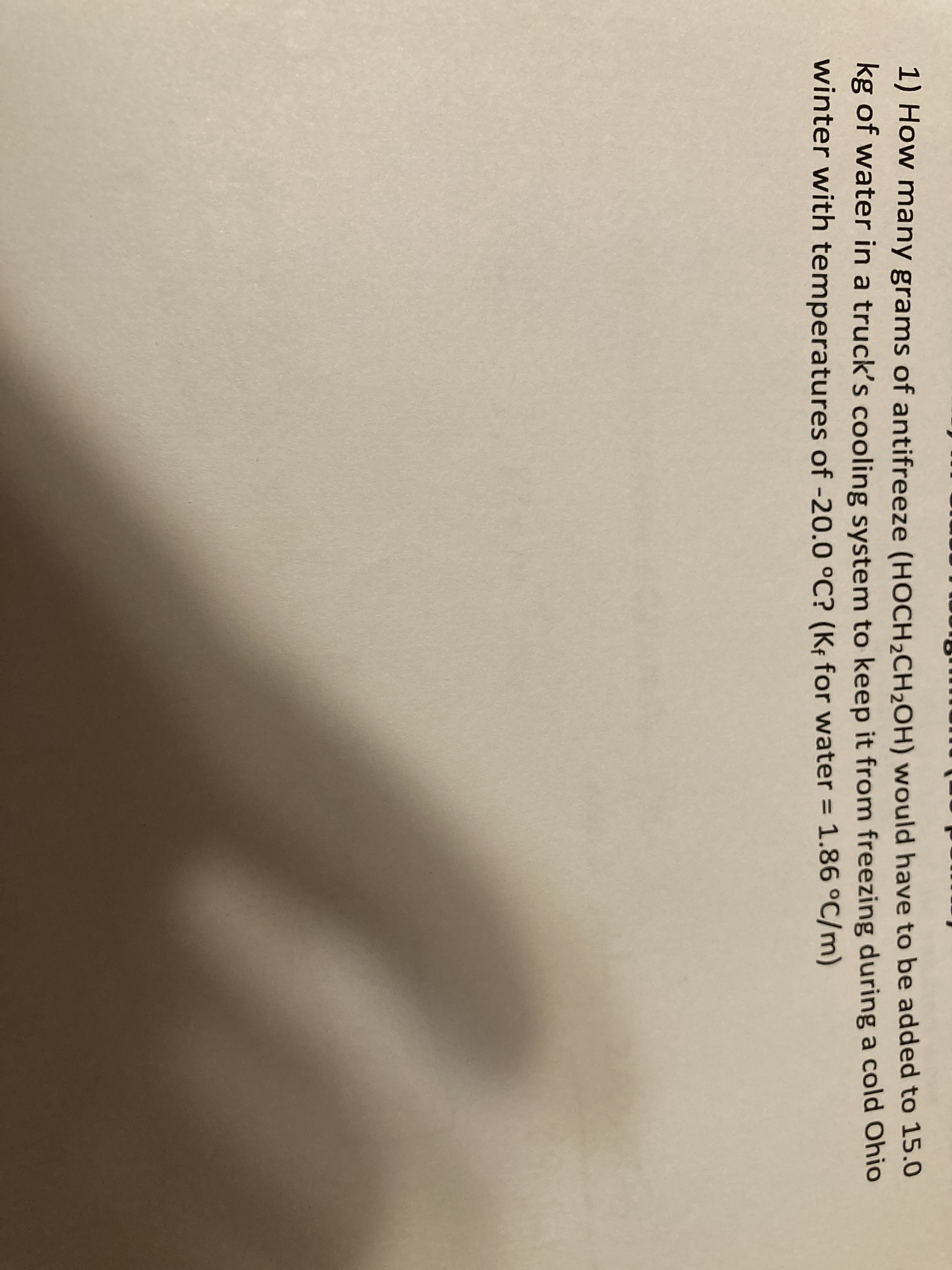 1) How many grams of antifreeze (HOCH,CH,OH) would have to be added to 15.0
kg of water in a truck's cooling system to keep it from freezing during a cold Ohio
winter with temperatures of -20.0 °C? (Kf for water = 1.86 °C/m)
%3D

