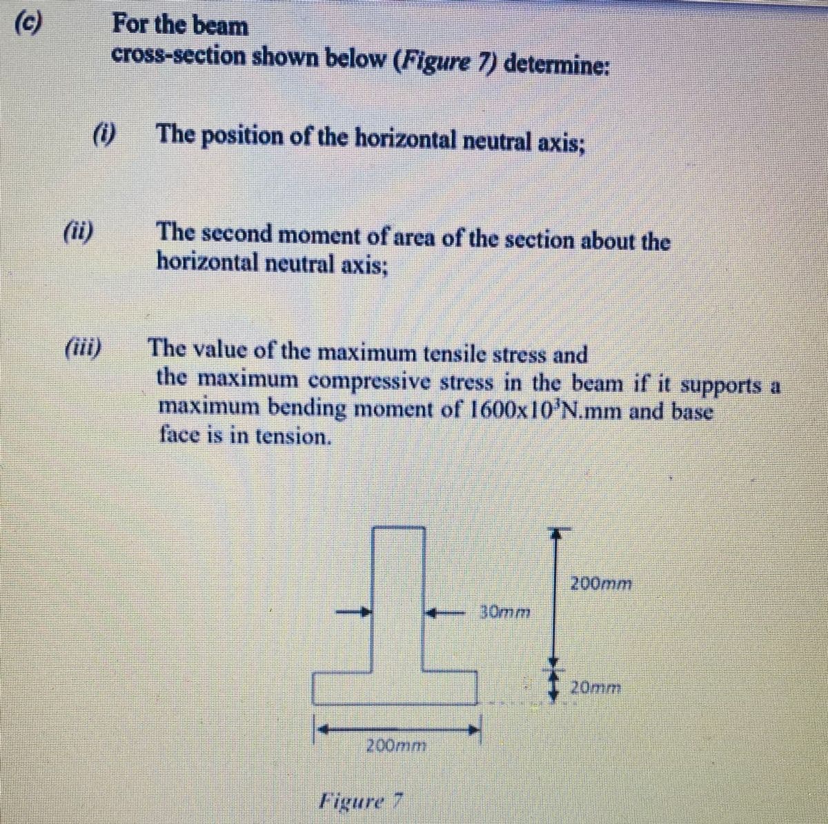 (c)
For the beam
cross-section shown below (Figure 7) determine:
(1)
The position of the horizontal neutral axis;
(i)
The second moment of area of the section about the
horizontal neutral axis;
The value of the maximum tensile stress and
the maximum compressive stress in the beam if it supports a
maximum bending moment of 1600x10'N.mm and base
face is in tension.
(ii)
200mm
30mm
20mm
200mm
Figure 7
