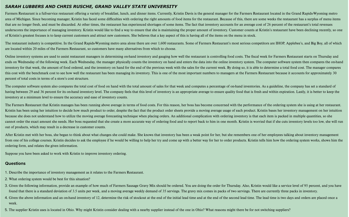 SARAH LUBBERS AND CHRIS RUSCHE, GRAND VALLEY STATE UNIVERSITY
Farmers Restaurant is a full-service restaurant offering a variety of breakfast, lunch, and dinner items. Currently, Kristin Davis is the general manager for the Farmers Restaurant located in the Grand Rapids-Wyoming metro
area of Michigan. Since becoming manager, Kristin has faced some difficulties with ordering the right amounts of food items for the restaurant. Because of this, there are some weeks the restaurant has a surplus of menu items
that are no longer fresh, and must be discarded. At other times, the restaurant has experienced shortages of some items. The fact that inventory accounts for an average cost of 26 percent of the restaurant's total revenues
underscores the importance of managing inventory. Kristin would like to find a way to ensure that she is maintaining the proper amount of inventory. Customer counts at Kristin's restaurant have been declining recently, so one
of Kristin's greatest focuses is to keep current customers and attract new customers. She believes that a key aspect of this is having all of the items on the menu in stock.
The restaurant industry is competitive. In the Grand Rapids-Wyoming metro area alone there are over 1,600 restaurants. Some of Farmers Restaurant's most serious competitors are IHOP, Applebee's, and Big Boy, all of which
are located within 20 miles of the Farmers Restaurant, so customers have many alternatives from which to choose.
Online inventory systems are used to assist restaurant managers in determining on-hand inventory and gauging how well the restaurant is controlling food costs. The fiscal week for Farmers Restaurant starts on Thursday and
ends on Wednesday of the following week. Each Wednesday, the manager physically counts the inventory on hand and enters the data into the online inventory system. The computer software system then compares the on-hand
inventory for that week, the amount of food ordered, and the inventory on hand for the end of the previous week with the sales for the current week. By doing so, it is able to determine a total food cost. The manager compares
this cost with the benchmark cost to see how well the restaurant has been managing its inventory. This is one of the most important numbers to managers at the Farmers Restaurant because it accounts for approximately 30
percent of total costs in terms of a store's cost structure.
The computer software system also compares the total cost of food on hand with the total amount of sales for that week and computes a percentage of on-hand inventories. As a guideline, the company has set a standard of
having between 29 and 36 percent for its on-hand inventory level. The company feels that this level of inventory is an appropriate average to ensure quality food that is fresh and within expiration. Lastly, it is better to keep the
inventory at a minimum level to ensure the accuracy and ease of inventory counts.
The Farmers Restaurant that Kristin manages has been running above average in terms of food costs. For this reason, her boss has become concerned with the performance of the ordering system she is using at her restaurant.
Kristin has been using her intuition to decide how much product to order, despite the fact that the product order sheets provide a moving average usage of each product. Kristin bases her inventory management on her intuition
because she does not understand how to utilize the moving average forecasting technique when placing orders. An additional complication with ordering inventory is that each item is packed in multiple quantities, so she
cannot order the exact amount she needs. Her boss requested that she create a more accurate way of ordering food and to report back to him in one month. Kristin is worried that if she cuts inventory levels too low, she will run
out of products, which may result in a decrease in customer counts.
After Kristin met with her boss, she began to think about what changes she could make. She knows that inventory has been a weak point for her, but she remembers one of her employees talking about inventory management
from one of his college courses. Kristin decides to ask the employee if he would be willing to help her try and come up with a better way for her to order products. Kristin tells him how the ordering system works, shows him the
ordering form, and relates the given information.
Suppose you have been asked to work with Kristin to improve inventory ordering.
Questions
1. Describe the importance of inventory management as it relates to the Farmers Restaurant.
2. What ordering system would be best for this situation?
3. Given the following information, provide an example of how much of Farmers Sausage Gravy Mix should be ordered. You are doing the order for Thursday. Also, Kristin would like a service level of 95 percent, and you have
found that there is a standard deviation of 3.5 units per week, and a moving average weekly demand of 35 servings. The gravy mix comes in packs of two servings. There are currently three packs in inventory.
4. Given the above information and an on-hand inventory of 12, determine the risk of stockout at the end of the initial lead time and at the end of the second lead time. The lead time is two days and orders are placed once a
week.
5. The supplier Kristin uses is located in Ohio. Why might Kristin consider dealing with a nearby supplier instead of the one in Ohio? What reasons might there be for not switching suppliers?