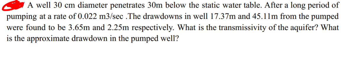 A well 30 cm diameter penetrates 30m below the static water table. After a long period of
pumping at a rate of 0.022 m3/sec .The drawdowns in well 17.37m and 45.11m from the pumped
were found to be 3.65m and 2.25m respectively. What is the transmissivity of the aquifer? What
is the approximate drawdown in the pumped well?
