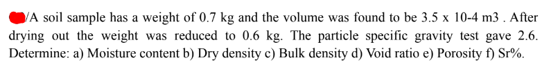 VA soil sample has a weight of 0.7 kg and the volume was found to be 3.5 x 10-4 m3 . After
drying out the weight was reduced to 0.6 kg. The particle specific gravity test gave 2.6.
Determine: a) Moisture content b) Dry density c) Bulk density d) Void ratio e) Porosity f) Sr%.
