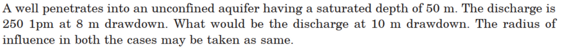 A well penetrates into an unconfined aquifer having a saturated depth of 50 m. The discharge is
250 1pm at 8 m drawdown. What would be the discharge at 10 m drawdown. The radius of
influence in both the cases may be taken as same.
