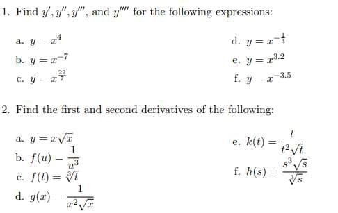 1. Find y', y", y", and y" for the following expressions:
a. y =r4
d. y = r
b. y = r-7
e. y = r3.2
C. y = r*
f. y = r-3.5
2. Find the first and second derivatives of the following:
t
a. y = rVT
e. k(t)
%3D
b. f(u)
f. h(s) =
c. f(t) = Vi
1
d. g(r) =
%3D
