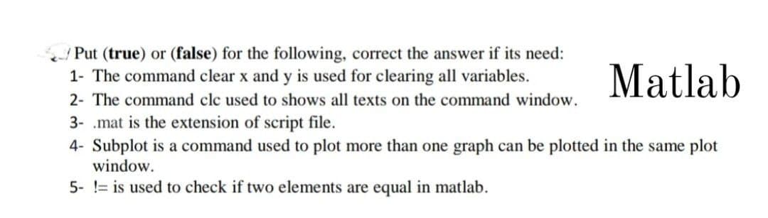 Put (true) or (false) for the following, correct the answer if its need:
1- The command clear x and y is used for clearing all variables.
2- The command clc used to shows all texts on the command window.
Matlab
3- mat is the extension of script file.
4- Subplot is a command used to plot more than one graph can be plotted in the same plot
window.
5- != is used to check if two elements are equal in matlab.