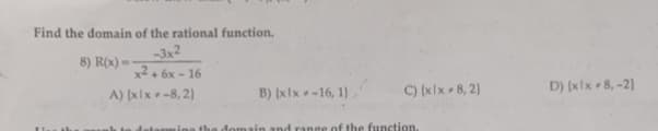 Find the domain of the rational function.
-3x2
8) R(x)=
x2+6x-16
A) [xlx-8, 2)
B) (xlx-16, 1),
C) (xlx 8,2)
ain and range of the function.
D) (xlx 8,-2)