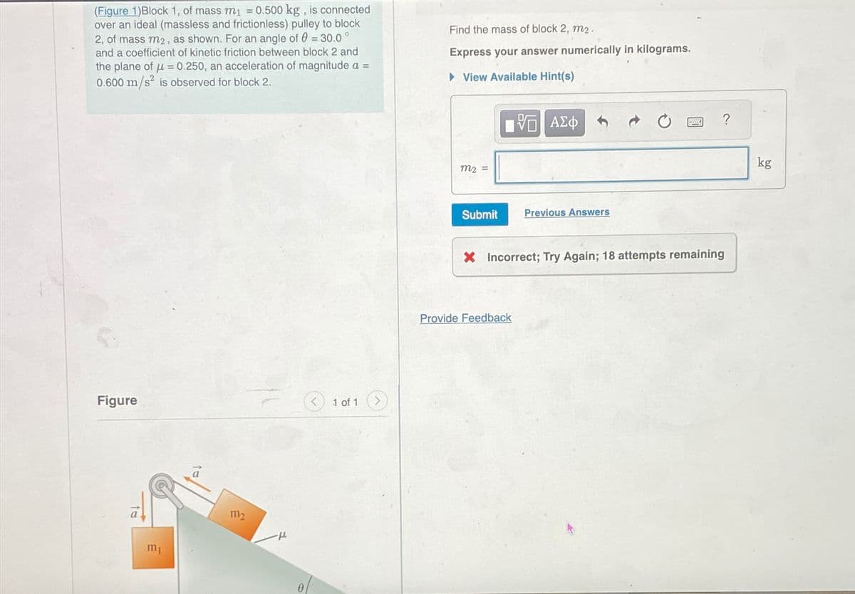 о
(Figure 1)Block 1, of mass m₁ = 0.500 kg, is connected
over an ideal (massless and frictionless) pulley to block
2, of mass m2, as shown. For an angle of 0 = 30.0
and a coefficient of kinetic friction between block 2 and
the plane of μ= 0.250, an acceleration of magnitude a =
0.600 m/s² is observed for block 2.
Find the mass of block 2, m2.
Express your answer numerically in kilograms.
▸ View Available Hint(s)
Figure
1 of 1
m1
12
-μ
m2 =
ΜΕ ΑΣΦ
Submit
Previous Answers
X Incorrect; Try Again; 18 attempts remaining
Provide Feedback
?
kg