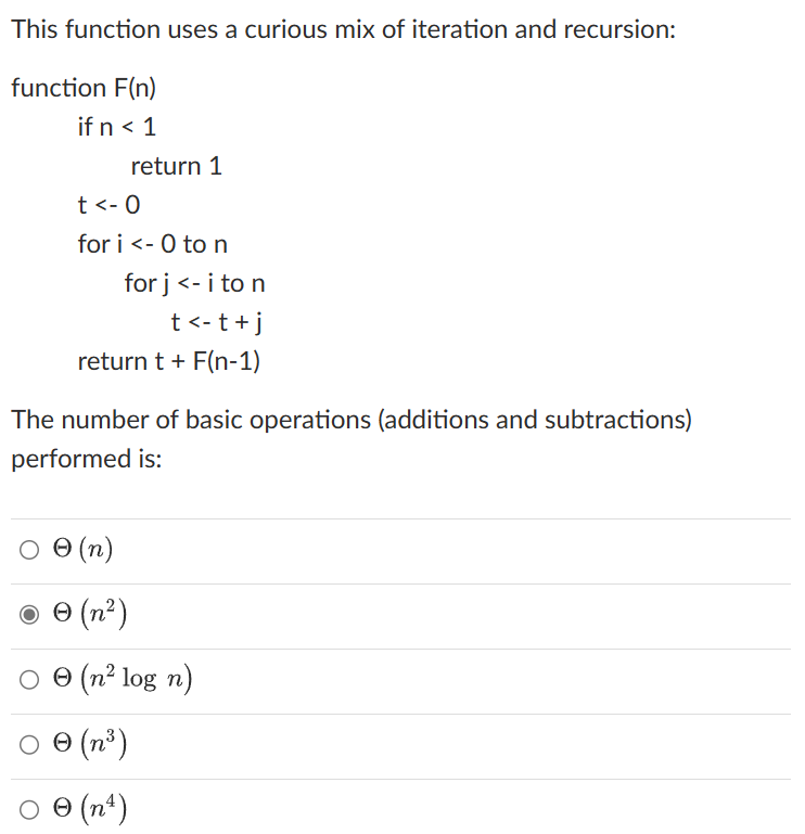 This function uses a curious mix of iteration and recursion:
function F(n)
if n < 1
t<- O
return 1
for i <- 0 to n
for j <- i to n
t<- t + j
return t + F(n-1)
The number of basic operations (additions and subtractions)
performed is:
○
Ⓒ (n)
℗ (n²)
Ⓒ (n² log n)
Ⓒ (n³)
Ꮎ
Ⓒ (n4)