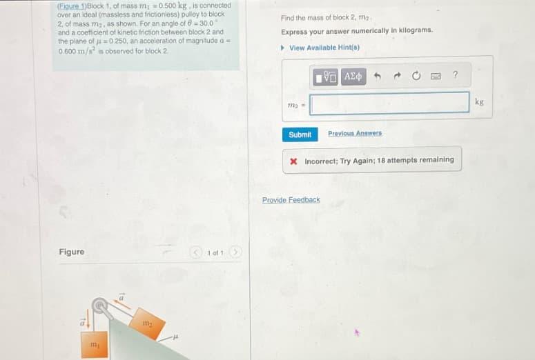 (Figure 1)Block 1, of mass m₁ =0.500 kg, is connected
over an ideal (massless and frictionless) pulley to block
2, of mass m2, as shown. For an angle of 0=30.01
and a coefficient of kinetic friction between block 2 and
the plane of -0.250, an acceleration of magnitude a =
0.600 m/s² is observed for block 2.
Find the mass of block 2, ma..
Express your answer numerically in kilograms.
▸ View Available Hint(s)
ΜΕ ΑΣΦ
Figure
1 of 1 >
m2
-H
m2=
Submit Previous Answers
x Incorrect; Try Again; 18 attempts remaining
Provide Feedback
kg