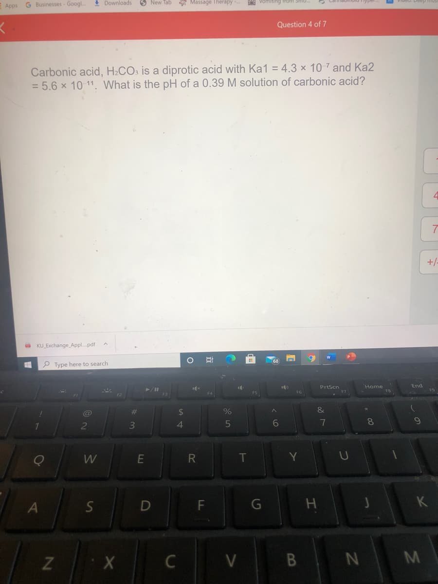 E Apps G Businesses - Googl..
I Downloads 3 New Tab Massage Therapy S Vomiting trom
Question 4 of 7
Carbonic acid, H2CO3 is a diprotic acid with Ka1 = 4.3 x 10 7 and Ka2
= 5.6 x 10-11. What is the pH of a 0.39 M solution of carbonic acid?
7
+/
O KU_Exchange_Appl.pdf
68
P Type here to search
PrtScn
Home
End
%23
%24
&
3
4
6
8.
T
Y
U
S
F
K
Z X
C
V B N M
近
