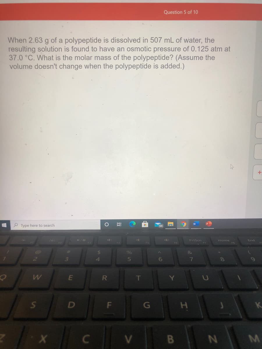 Question 5 of 10
When 2.63 g of a polypeptide is dissolved in 507 mL of water, the
resulting solution is found to have an osmotic pressure of 0.125 atm at
37.0 °C. What is the molar mass of the polypeptide? (Assume the
volume doesn't change when the polypeptide is added.)
+
P Type here to search
PrtScn
Home
End
$
3.
4.
7
E
T
C
V
B
M
DI
