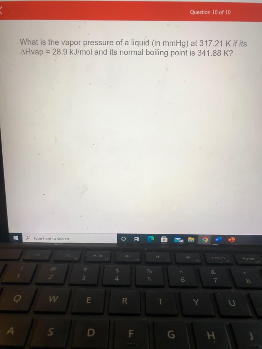 Question 10 of 10
What is the vapor pressure of a liquid (in mmHg) at 317.21 K if its
AHvap
= 28.9 kJ/mol and its normal boiling point is 341.88 K?
P Type here to search
68
PrtScn
Home
F3
F4
F5
@
23
%24
%
&
3
4.
6.
7
8
W
E
R.
S
F\
LL
