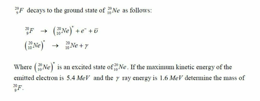 F decays to the ground state of Ne as follows:
F
(Ne) +e +ū
(Ne)
→ 10 Ne + y
Where (1Ne) is an excited state of Ne. If the maximum kinetic energy of the
emitted electron is 5.4 MeV and the y ray energy is 1.6 MeV determine the mass of
F.
