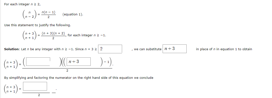 For each integer n ≥ 2,
(₁²₂) = ²
Use this statement to justify the following.
(2+3)=([
(+)-
n(n-1)
2
3
(n+³)= (n + 3) (n + 2), for each integer n ≥ −1.
2
=
Solution: Let n be any integer with n 2-1. Since n + 3 ≥ 2
=
(equation 1).
2
n+3
By simplifying and factoring the numerator on the right hand side of this equation we conclude
)-₁)
, we can substitute 7+ 3
in place of n in equation 1 to obtain