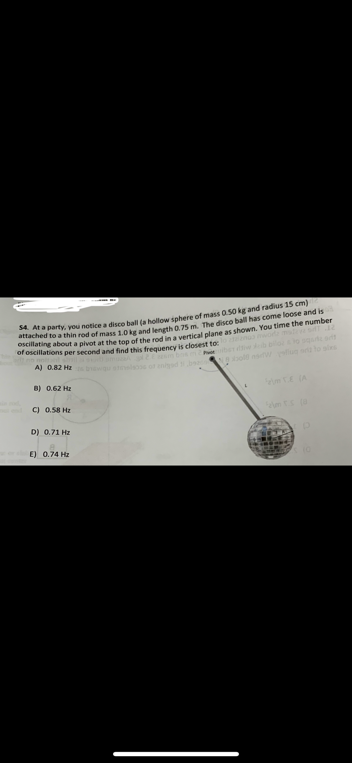 S4. At a party, you notice a disco ball (a hollow sphere of mass 0.50 kg and radius 15 cm)2
attached to a thin rod of mass 1.0 kg and length 0.75 m. The disco ball has come loose and is
oscillating about a pivot at the top of the rod in a vertical plane as shown. You time the number
of oscillations per second and find this frequency is closest to: lo atziznos nworla malava 9dT 12
arit no moltoht simil at sior smuz2A .gol 2 E 226m bris m 2 Pivota uibst diw dzib biloz & To sqariz grif
A) 0.82 Hz 16 biswqu 916elsoos of 2niged ji ,b926918 xbol8 nerW velluq edit to sixs
B) 0.62 Hz
C) 0.58 Hz
D) 0.71 Hz
---am IID
E) 0.74 Hz
$2\m T.E (A
$2\m XS (8
p
s (0