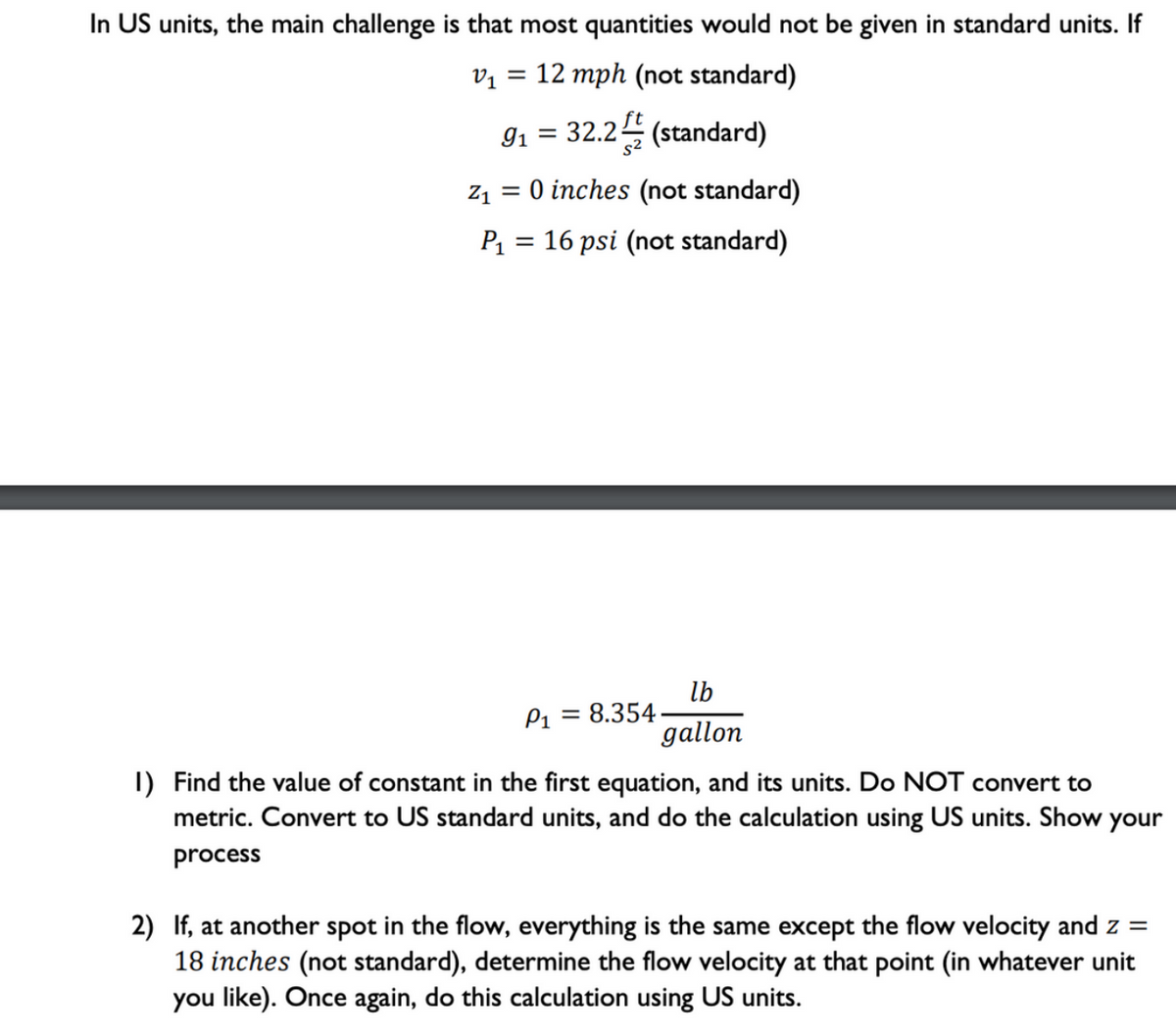 In US units, the main challenge is that most quantities would not be given in standard units. If
v1 = 12 mph (not standard)
91 = 32.2 (standard)
Z1
O inches (not standard)
P = 16 psi (not standard)
lb
P1 = 8.354
gallon
I) Find the value of constant in the first equation, and its units. Do NOT convert to
metric. Convert to US standard units, and do the calculation using US units. Show your
process
2) If, at another spot in the flow, everything is the same except the flow velocity and z =
18 inches (not standard), determine the flow velocity at that point (in whatever unit
you like). Once again, do this calculation using US units.
