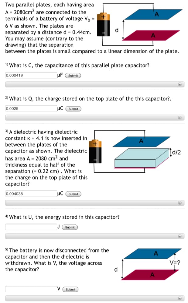 Two parallel plates, each having area
A = 2080cm2 are connected to the
terminals of a battery of voltage Vp =
6 V as shown. The plates are
separated by a distance d = 0.44cm.
You may assume (contrary to the
drawing) that the separation
between the plates is small compared to a linear dimension of the plate.
d
1) What is C, the capacitance of this parallel plate capacitor?
0.000419
uF Submit
2) What is Q, the charge stored on the top plate of the this capacitor?.
0.0025
uC Submit
3) A dielectric having dielectric
constant K = 4,1 is now inserted in
between the plates of the
capacitor as shown. The dielectric
has area A = 2080 cm2 and
thickness equal to half of the
separation (= 0.22 cm) . What is
the charge on the top plate of this
сарacitor?
A
0.004038
uC Submit
4) What is U, the energy stored in this capacitor?
J Submit
5) The battery is now disconnected from the
capacitor and then the dielectric is
withdrawn. What is V, the voltage across
the capacitor?
A
V=?
d
V Submit
