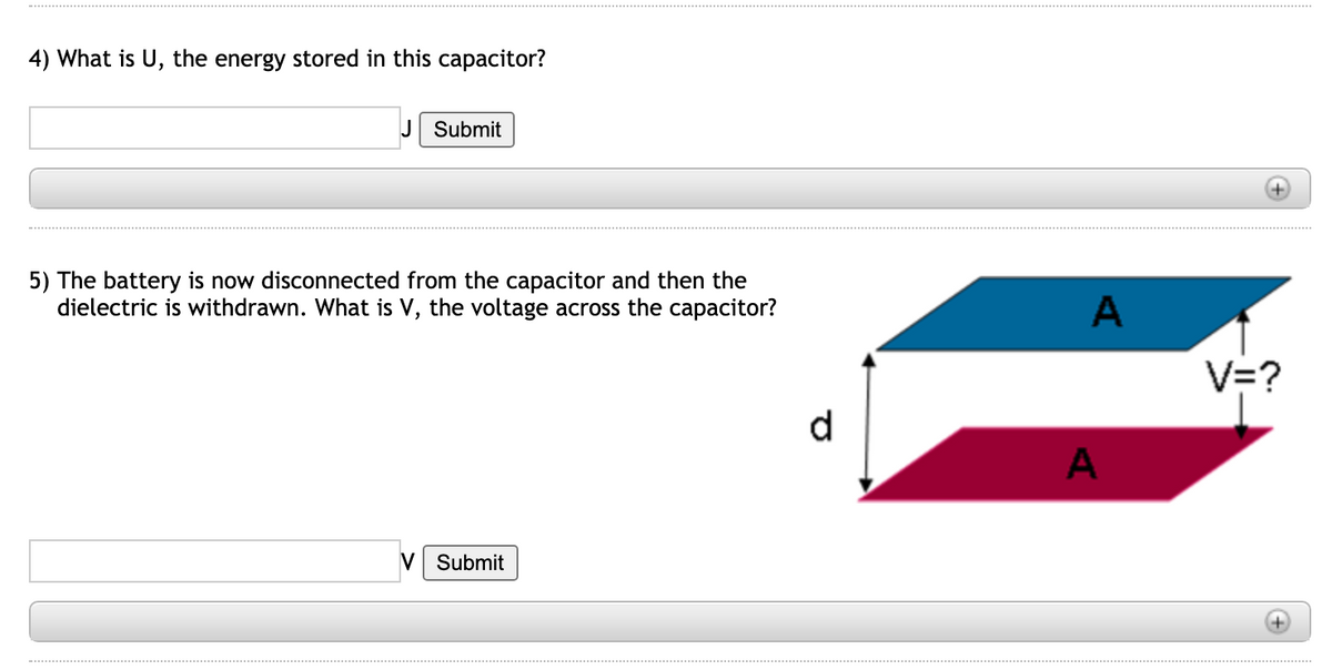 4) What is U, the energy stored in this capacitor?
J Submit
5) The battery is now disconnected from the capacitor and then the
dielectric is withdrawn. What is V, the voltage across the capacitor?
A
V=?
d
V Submit
