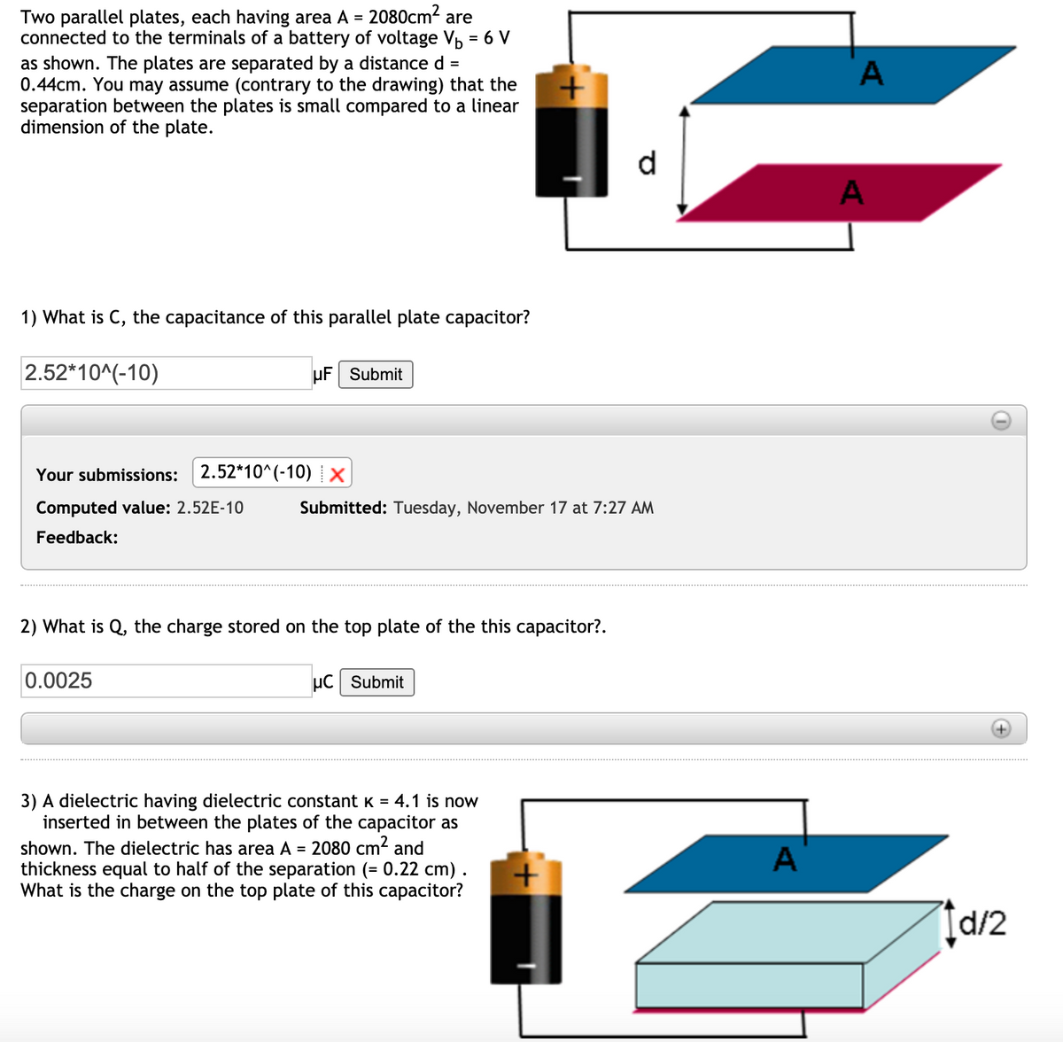 2080cm?
Two parallel plates, each having area A =
connected to the terminals of a battery of voltage Vp = 6 V
as shown. The plates are separated by a distance d =
0.44cm. You may assume (contrary to the drawing) that the
separation between the plates is small compared to a linear
dimension of the plate.
are
d
A
1) What is C, the capacitance of this parallel plate capacitor?
2.52*10^(-10)
µF Submit
Your submissions:
2.52*10^(-10) X
Computed value: 2.52E-10
Submitted: Tuesday, November 17 at 7:27 AM
Feedback:
2) What is Q, the charge stored on the top plate of the this capacitor?.
0.0025
µC Submit
3) A dielectric having dielectric constant K = 4.1 is now
inserted in between the plates of the capacitor as
shown. The dielectric has area A = 2080 cm? and
thickness equal to half of the separation (= 0.22 cm) .
What is the charge on the top plate of this capacitor?
A
[d/2
