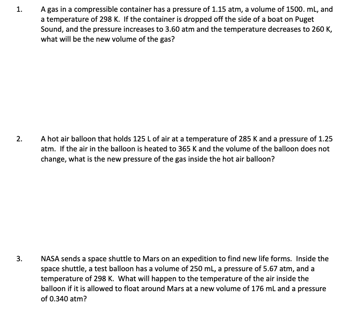 A gas in a compressible container has a pressure of 1.15 atm, a volume of 1500. mL, and
a temperature of 298 K. If the container is dropped off the side of a boat on Puget
Sound, and the pressure increases to 3.60 atm and the temperature decreases to 260 K,
what will be the new volume of the gas?
1.
A hot air balloon that holds 125 L of air at a temperature of 285 K and a pressure of 1.25
atm. If the air in the balloon is heated to 365 K and the volume of the balloon does not
2.
change, what is the new pressure of the gas inside the hot air balloon?
NASA sends a space shuttle to Mars on an expedition to find new life forms. Inside the
space shuttle, a test balloon has a volume of 250 mL, a pressure of 5.67 atm, and a
temperature of 298 K. What will happen to the temperature of the air inside the
balloon if it is allowed to float around Mars at a new volume of 176 ml and a pressure
3.
of 0.340 atm?
