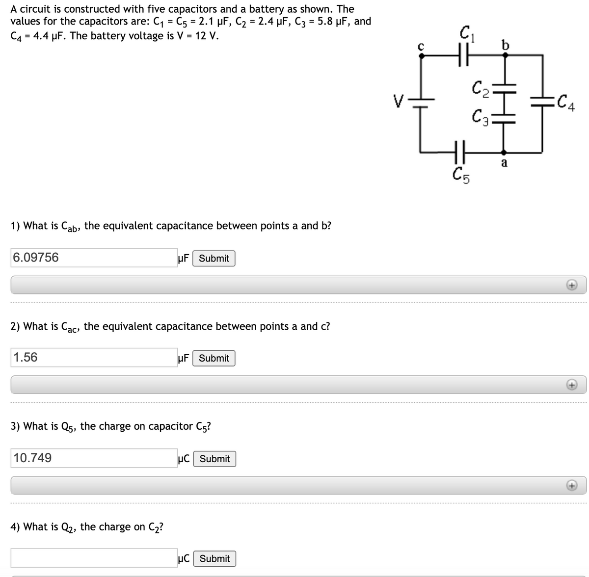 A circuit is constructed with five capacitors and a battery as shown. The
values for the capacitors are: C, = C5 = 2.1 µF, C2 = 2.4 µF, C3 = 5.8 µF, and
C4 = 4.4 µF. The battery voltage is V = 12 V.
%3D
b
C2
:C4
C3:
a
C5
1) What is Cab, the equivalent capacitance between points a and b?
6.09756
uF Submit
2) What is Cac, the equivalent capacitance between points a and c?
1.56
uF Submit
3) What is Q5, the charge on capacitor C5?
10.749
uC Submit
4) What is Q2, the charge on C2?
µC Submit
