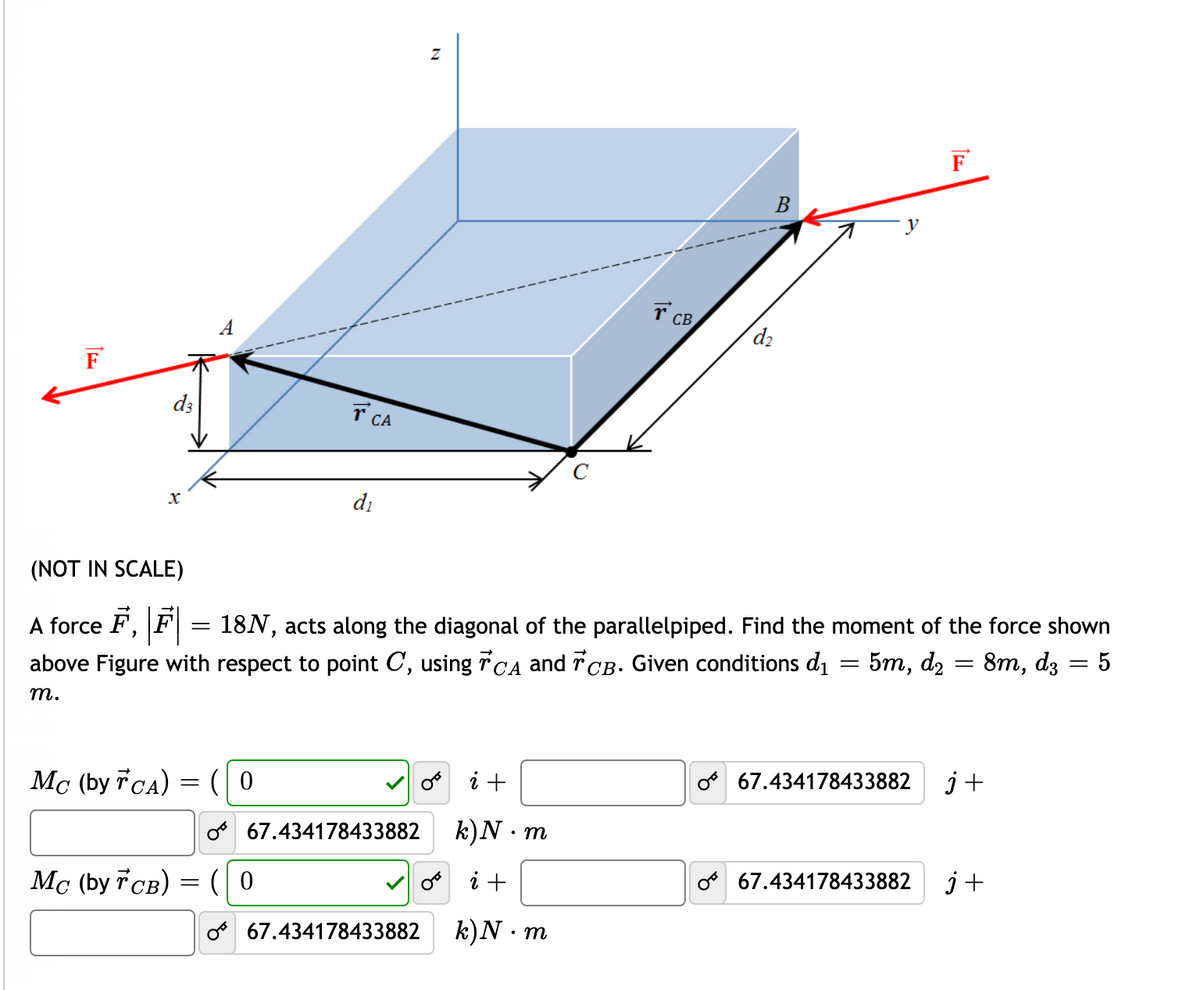 F
B
CB
A
d2
F
d3
T CA
di
(NOT IN SCALE)
A force F,
18N, acts along the diagonal of the parallelpiped. Find the moment of the force shown
above Figure with respect to point C, using rCA and rCB. Given conditions di = 5m, d2 = 8m, dz = 5
%3|
т.
Mc (by TCA) = ( 0
V o i +
o 67.434178433882
j+
o 67.434178433882 k)N m
Mc (by CB) =
(0
V o i +
o 67.434178433882
j+
o 67.434178433882
k)N · m
