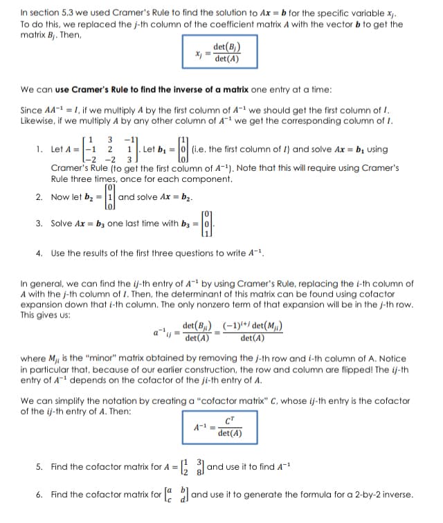 In section 5.3 we used Cramer's Rule to find the solution to Ax = b for the specific variable x.
To do this, we replaced the j-th column of the coefficient matrix A with the vector b to get the
matrix Bj. Then,
det(B)
X, = det(A)
We can use Cramer's Rule to find the inverse of a matrix one entry at a time:
Since AA-1 = 1, if we multiply A by the first column of A-1 we should get the first column of I.
Likewise, if we multiply A by any other column of A-1 we get the corresponding column of I.
|1 3 -1]
1. Let A =|-1 2 1. Let bị = 0
(i.e. the first column of I) and solve Ax = bị using
-2 -2 3
Cramer's Rule (to get the first column of A-1). Note that this will require using Cramer's
Rule three times, once for each component.
2. Now let bz = 1 and solve Ax = b2.
3. Solve Ax = bz one last time with bz =
4. Use the results of the first three questions to write A-1.
In general, we can find the ij-th entry of A- by using Cramer's Rule, replacing the i-th column of
A with the j-th column of 1. Then, the determinant of this matrix can be found using cofactor
expansion down that i-th column. The only nonzero term of that expansion will be in the j-th row.
This gives us:
det(B1) _ (–1)**/ det(M1)
det(A)
det(A)
where Mji is the "minor" matrix obtained by removing the j-th row and i-th column of A. Notice
in particular that, because of our earlier construction, the row and column are flipped! The ij-th
entry of A- depends on the cofactor of the ji-th entry of A.
We can simplify the notation by creating a "cofactor matrix" C, whose ij-th entry is the cofactor
of the ij-th entry of A. Then:
CT
A-1
det(A)
5. Find the cofactor matrix for A =
and use it to find A-1
6. Find the cofactor matrix for a 2I
and use it to generate the formula for a 2-by-2 inverse.
