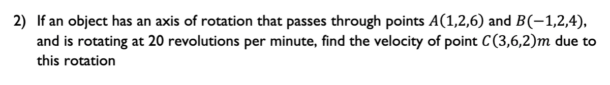 2) If an object has an axis of rotation that passes through points A(1,2,6) and B(-1,2,4),
and is rotating at 20 revolutions per minute, find the velocity of point C(3,6,2)m due to
this rotation
