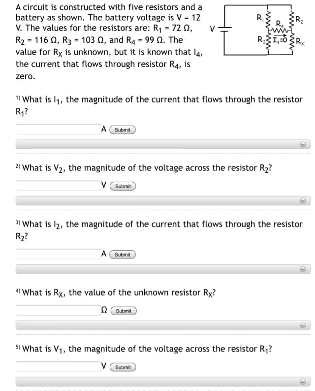 A circuit is constructed with five resistors and a
battery as shown. The battery voltage is V = 12
V. The values for the resistors are: R1 = 72 0,
R2-116 Ω , R3 103 Ω, and R4-99 Ω. The
value for Rx is unknown, but it is known that l4,
the current that flows through resistor R4, is
R,
R4
V
zero.
1) What is l1, the magnitude of the current that flows through the resistor
R1?
A Submit
2) What is V2, the magnitude of the voltage across the resistor R2?
V (Submit
3) What is l2, the magnitude of the current that flows through the resistor
R2?
A Submit
+)
4) What is Rx, the value of the unknown resistor Rx?
n Submit
5) What is V1, the magnitude of the voltage across the resistor R1?
V ( Submit
w ww
wwww-
