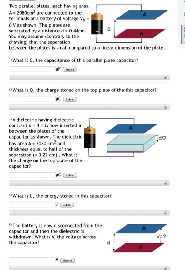 Two parallel plates, each having area
A = 2080cm2 are connected to the
terminals of a battery of voltage Vp =
6 V as shown. The plates are
separated by a distance d = 0.44cm.
You may assume (contrary to the
drawing) that the separation
between the plates is small compared to a linear dimension of the plate.
A
" What is C, the capacitance of this parallel plate capacitor?
uF Submit
2) What is Q, the charge stored on the top plate of the this capacitor?.
µC Submit
3) A dielectric having dielectric
constant K = 4.1 is now inserted in
between the plates of the
capacitor as shown. The dielectric
has area A = 2080 cm² and
thickness equal to half of the
separation (= 0.22 cm). What is
the charge on the top plate of this
capacitor?
Įd/2
µC Submit
4) What is U, the energy stored in this capacitor?
Submit
5) The battery is now disconnected from the
capacitor and then the dielectric is
withdrawn. What is V, the voltage across
the capacitor?
V=?
V Submit
