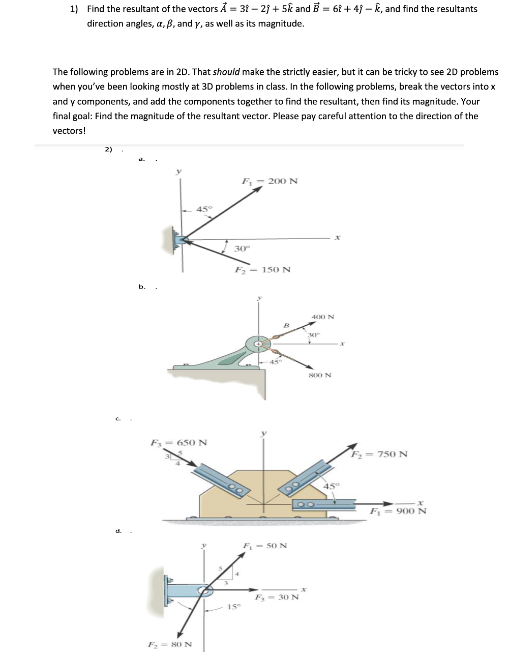 1) Find the resultant of the vectors Á = 3î –- 2î + 5k and B = 6î + 4ĵ – k, and find the resultants
direction angles, a, B, and y, as well as its magnitude.
The following problems are in 2D. That should make the strictly easier, but it can be tricky to see 2D problems
when you've been looking mostly at 3D problems in class. In the following problems, break the vectors into x
and y components, and add the components together to find the resultant, then find its magnitude. Your
final goal: Find the magnitude of the resultant vector. Please pay careful attention to the direction of the
vectors!
2)
F = 200 N
45°
30°
F,= 150 N
b.
400 N
B
30°
800 N
F3= 650 N
F,= 750 N
45°
F = 900 N
d.
F = 50 N
F = 30 N
15°
F, = 80 N
