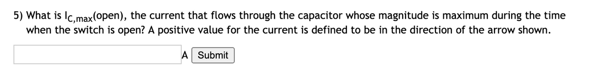 5) What is Ic,max(open), the current that flows through the capacitor whose magnitude is maximum during the time
when the switch is open? A positive value for the current is defined to be in the direction of the arrow shown.
A Submit
