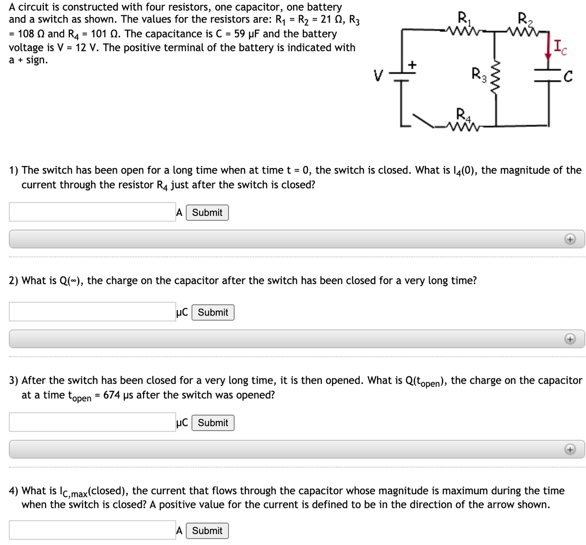 A circuit is constructed with four resistors, one capacitor, one battery
and a switch as shown. The values for the resistors are: R,
R,
R2
R2 = 21 Q, R3
= 108 Q and R4 = 101 Q. The capacitance is C = 59 µF and the battery
voltage is V = 12 V. The positive terminal of the battery is indicated with
a + sign.
R3
R4
1) The switch has been open for a long time when at time t = 0, the switch is closed. What is I4(0), the magnitude of the
%3D
current through the resistor R4 just after the switch is closed?
A Submit
2) What is Q(*), the charge on the capacitor after the switch has been closed for a very long time?
µC Submit
3) After the switch has been closed for a very long time, it is then opened. What is Q(topen), the charge on the capacitor
at a time topen = 674 us after the switch was opened?
µC Submit
4) What is Ic.max(closed), the current that flows through the capacitor whose magnitude is maximum during the time
when the switch is closed? A positive value for the current is defined to be in the direction of the arrow shown.
A Submit
