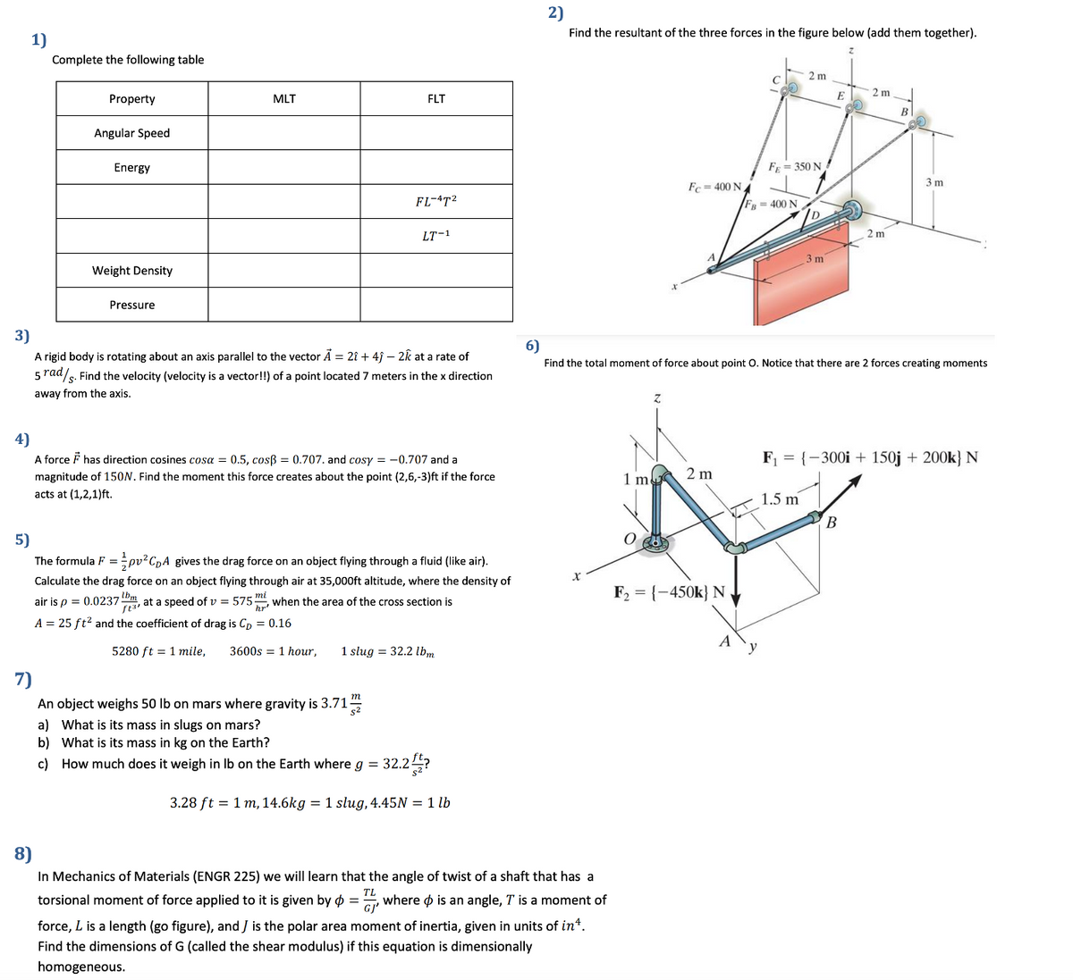 2)
Find the resultant of the three forces in the figure below (add them together).
1)
Complete the following table
2 m
2 m
E
Property
MLT
FLT
Angular Speed
Energy
F = 350 N
3 m
Fc = 400 N4
FL-4T2
FB=400 N
LT-1
2 m
3 m
Weight Density
Pressure
3)
A rigid body is rotating about an axis parallel to the vector Ã = 2î + 4j – 2k at a rate of
5 rad/s. Find the velocity (velocity is a vector!!) of a point located 7 meters in the x direction
6)
Find the total moment of force about point O. Notice that there are 2 forces creating moments
away from the axis.
Z.
4)
A force F has direction cosines cosa = 0.5, cosß = 0.707. and cosy = -0.707 and a
magnitude of 150N. Find the moment this force creates about the point (2,6,-3)ft if the force
F1 = {-300i + 150j + 200k} N
1 mu 2 m
acts at (1,2,1)ft.
1.5 m
В
5)
The formula F = pv?CpA gives the drag force on an object flying through a fluid (like air).
Calculate the drag force on an object flying through air at 35,000ft altitude, where the density of
F2 = {-450k} N
air is p = 0.0237m at a speed of v = 575", when the area of the cross section is
A = 25 ft? and the coefficient of drag is Cp = 0.16
5280 ft = 1 mile,
3600s = 1 hour,
1 slug = 32.2 lbm
7)
An object weighs 50 lb on mars where gravity is 3.71
a) What is its mass in slugs on mars?
b) What is its mass in kg on the Earth?
c) How much does it weigh in Ib on the Earth where g = 32.2?
3.28 ft = 1 m, 14.6kg = 1 slug, 4.45N = 1 lb
8)
In Mechanics of Materials (ENGR 225) we will learn that the angle of twist of a shaft that has a
torsional moment of force applied to it is given by ø =, where ø is an angle, T is a moment of
GJ'
force, L is a length (go figure), and J is the polar area moment of inertia, given in units of in*.
Find the dimensions of G (called the shear modulus) if this equation is dimensionally
homogeneous.
