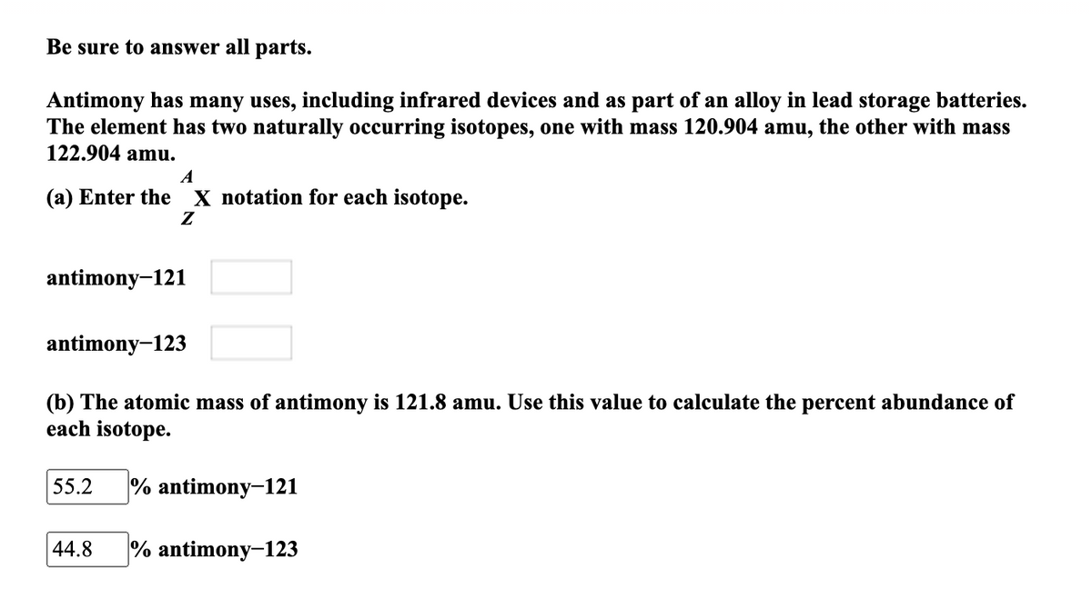 Be sure to answer all parts.
Antimony has many uses, including infrared devices and as part of an alloy in lead storage batteries.
The element has two naturally occurring isotopes, one with mass 120.904 amu, the other with mass
122.904 amu.
A
(a) Enter the
X notation for each isotope.
Z
antimony-121
antimony-123
(b) The atomic mass of antimony is 121.8 amu. Use this value to calculate the percent abundance of
each isotope.
55.2
% antimony-121
44.8
% antimony-123
