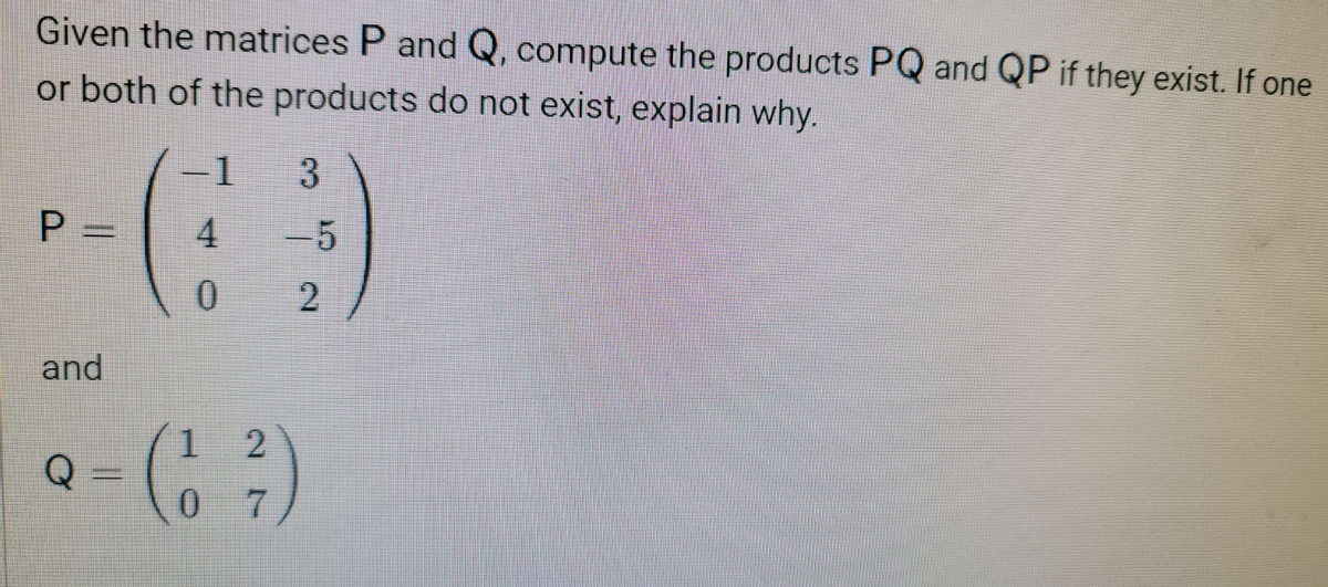 Given the matrices P and Q, compute the products PQ and QP if they exist. If one
or both of the products do not exist, explain why.
P =
and
1
4
0
3
-5
2
2
(1²)
7