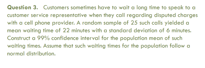 Question 3. Customers sometimes have to wait a long time to speak to a
customer service representative when they call regarding disputed charges
with a cell phone provider. A random sample of 25 such calls yielded a
mean waiting time of 22 minutes with a standard deviation of 6 minutes.
Construct a 99% confidence interval for the population mean of such
waiting times. Assume that such waiting times for the population follow a
normal distribution.