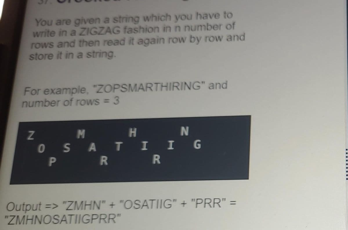 You are given a string which you have to
write in a ZIGZAG fashion in n number of
rows and then read it again row by row and
store it in a string.
For example, "ZOPSMARTHIRING" and
number of rows = 3
Z
H
M
OSATI
PR R
N
IG
Output => "ZMHN" + "OSATIIG" + "PRR" =
"ZMHNOSATIIGPRR"