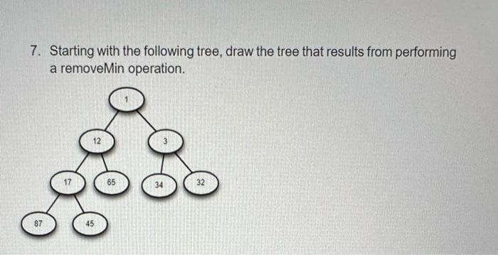 7. Starting with the following tree, draw the tree that results from performing
a removeMin operation.
12
65
32