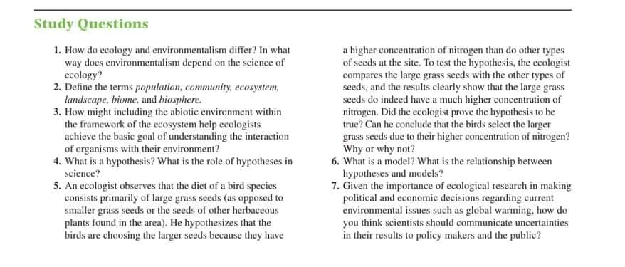 Study Questions
1. How do ecology and environmentalism differ? In what
way does environmentalism depend on the science of
ecology?
2. Define the terms population, community, ecosystem,
landscape, biome, and biosphere.
3. How might including the abiotic environment within
the framework of the ecosystem help ecologists
achieve the basic goal of understanding the interaction
of organisms with their environment?
4. What is a hypothesis? What is the role of hypotheses in
a higher concentration of nitrogen than do other types
of seeds at the site. To test the hypothesis, the ecologist
compares the large grass seeds with the other types of
seeds, and the results clearly show that the large grass
seeds do indeed have a much higher concentration of
nitrogen. Did the ecologist prove the hypothesis to be
true? Can he conclude that the birds select the larger
grass seeds due to their higher concentration of nitrogen?
Why or why not?
6. What is a model? What is the relationship between
lıypotheses and models?
7. Given the importance of ecological research in making
political and economic decisions regarding current
environmental issues such as global warming, how do
you think scientists should communicate uncertainties
in their results to policy makers and the public?
science?
5. An ecologist observes that the diet of a bird species
consists primarily of large grass seeds (as opposed to
smaller grass seeds or the seeds of other herbaceous
plants found in the area). He hypothesizes that the
birds are choosing the larger seeds because they have
