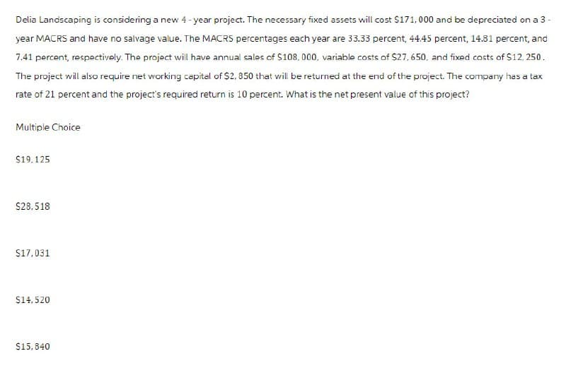 Delia Landscaping is considering a new 4-year project. The necessary fixed assets will cost $171,000 and be depreciated on a 3-
year MACRS and have no salvage value. The MACRS percentages each year are 33.33 percent, 44.45 percent, 14.81 percent, and
7.41 percent, respectively. The project will have annual sales of $108,000, variable costs of $27,650, and fixed costs of $12,250.
The project will also require net working capital of $2,850 that will be returned at the end of the project. The company has a tax
rate of 21 percent and the project's required return is 10 percent. What is the net present value of this project?
Multiple Choice
$19,125
$28.518
$17,031
$14,520
$15,840